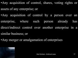 Hari Krishan - Antitrust Laws
•Any acquisition of control, shares, voting rights or
assets of any enterprise; or
•Any acquisition of control by a person over an
enterprise, where such person already has
direct/indirect control over another enterprise in a
similar business; or
•Any merger or amalgamation of enterprises
17
 