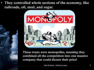 Hari Krishan - Antitrust Laws
• They controlled whole sections of the economy, like
railroads, oil, steel, and sugar.
These trusts were monopolies, meaning they
combined all the competition into one massive
company that could dictate their price!
3
 