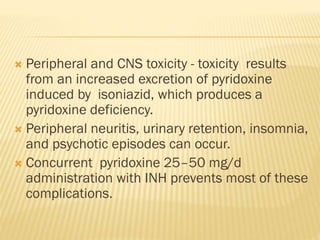  Peripheral and CNS toxicity - toxicity results
from an increased excretion of pyridoxine
induced by isoniazid, which produces a
pyridoxine deficiency.
 Peripheral neuritis, urinary retention, insomnia,
and psychotic episodes can occur.
 Concurrent pyridoxine 25–50 mg/d
administration with INH prevents most of these
complications.
 