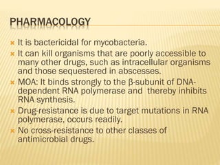 PHARMACOLOGY
 It is bactericidal for mycobacteria.
 It can kill organisms that are poorly accessible to
many other drugs, such as intracellular organisms
and those sequestered in abscesses.
 MOA: It binds strongly to the β-subunit of DNA-
dependent RNA polymerase and thereby inhibits
RNA synthesis.
 Drug-resistance is due to target mutations in RNA
polymerase, occurs readily.
 No cross-resistance to other classes of
antimicrobial drugs.
 