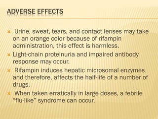 ADVERSE EFFECTS
 Urine, sweat, tears, and contact lenses may take
on an orange color because of rifampin
administration, this effect is harmless.
 Light-chain proteinuria and impaired antibody
response may occur.
 Rifampin induces hepatic microsomal enzymes
and therefore, affects the half-life of a number of
drugs.
 When taken erratically in large doses, a febrile
“flu-like” syndrome can occur.
 