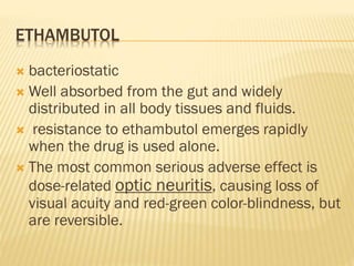 ETHAMBUTOL
 bacteriostatic
 Well absorbed from the gut and widely
distributed in all body tissues and fluids.
 resistance to ethambutol emerges rapidly
when the drug is used alone.
 The most common serious adverse effect is
dose-related optic neuritis, causing loss of
visual acuity and red-green color-blindness, but
are reversible.
 