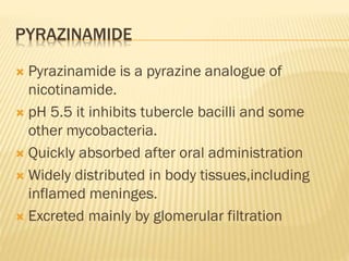 PYRAZINAMIDE
 Pyrazinamide is a pyrazine analogue of
nicotinamide.
 pH 5.5 it inhibits tubercle bacilli and some
other mycobacteria.
 Quickly absorbed after oral administration
 Widely distributed in body tissues,including
inflamed meninges.
 Excreted mainly by glomerular filtration
 