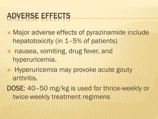 ADVERSE EFFECTS
 Major adverse effects of pyrazinamide include
hepatotoxicity (in 1–5% of patients)
 nausea, vomiting, drug fever, and
hyperuricemia.
 Hyperuricemia may provoke acute gouty
arthritis.
DOSE: 40–50 mg/kg is used for thrice-weekly or
twice-weekly treatment regimens
 