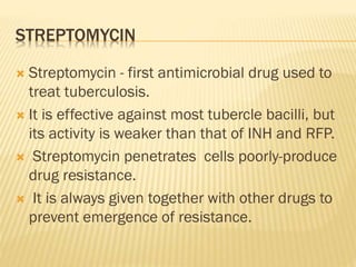 STREPTOMYCIN
 Streptomycin - first antimicrobial drug used to
treat tuberculosis.
 It is effective against most tubercle bacilli, but
its activity is weaker than that of INH and RFP.
 Streptomycin penetrates cells poorly-produce
drug resistance.
 It is always given together with other drugs to
prevent emergence of resistance.
 