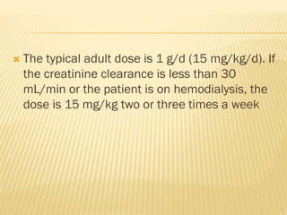  The typical adult dose is 1 g/d (15 mg/kg/d). If
the creatinine clearance is less than 30
mL/min or the patient is on hemodialysis, the
dose is 15 mg/kg two or three times a week
 