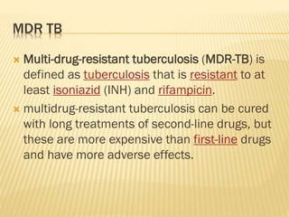 MDR TB
 Multi-drug-resistant tuberculosis (MDR-TB) is
defined as tuberculosis that is resistant to at
least isoniazid (INH) and rifampicin.
 multidrug-resistant tuberculosis can be cured
with long treatments of second-line drugs, but
these are more expensive than first-line drugs
and have more adverse effects.
 