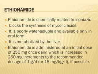 ETHIONAMIDE
 Ethionamide is chemically related to isoniazid
 blocks the synthesis of mycolic acids.
 It is poorly water-soluble and available only in
oral form.
 It is metabolized by the liver
 Ethionamide is administered at an initial dose
of 250 mg once daily, which is increased in
250-mg increments to the recommended
dosage of 1 g/d (or 15 mg/kg/d), if possible.
 