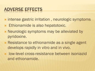 ADVERSE EFFECTS
 intense gastric irritation , neurologic symptoms
 Ethionamide is also hepatotoxic.
 Neurologic symptoms may be alleviated by
pyridoxine.
 Resistance to ethionamide as a single agent
develops rapidly in vitro and in vivo.
 low-level cross-resistance between isoniazid
and ethionamide.
 