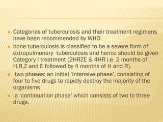  Categories of tuberculosis and their treatment regimens
have been recommended by WHO.
 bone tuberculosis is classified to be a severe form of
extrapulmonary tuberculosis and hence should be given
Category I treatment (2HRZE & 4HR i.e. 2 months of
H,R,Z and E followed by 4 months of H and R).
 two phases: an initial ‘Intensive phase’, consisting of
four to five drugs to rapidly destroy the majority of the
organisms
 a ‘continuation phase’ which consists of two to three
drugs.
 