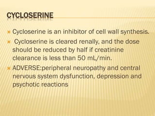 CYCLOSERINE
 Cycloserine is an inhibitor of cell wall synthesis.
 Cycloserine is cleared renally, and the dose
should be reduced by half if creatinine
clearance is less than 50 mL/min.
 ADVERSE:peripheral neuropathy and central
nervous system dysfunction, depression and
psychotic reactions
 