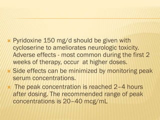  Pyridoxine 150 mg/d should be given with
cycloserine to ameliorates neurologic toxicity.
Adverse effects - most common during the first 2
weeks of therapy, occur at higher doses.
 Side effects can be minimized by monitoring peak
serum concentrations.
 The peak concentration is reached 2–4 hours
after dosing. The recommended range of peak
concentrations is 20–40 mcg/mL
 