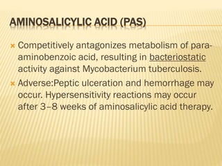 AMINOSALICYLIC ACID (PAS)
 Competitively antagonizes metabolism of para-
aminobenzoic acid, resulting in bacteriostatic
activity against Mycobacterium tuberculosis.
 Adverse:Peptic ulceration and hemorrhage may
occur. Hypersensitivity reactions may occur
after 3–8 weeks of aminosalicylic acid therapy.
 
