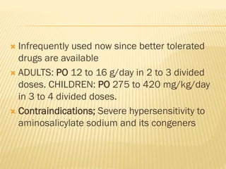  Infrequently used now since better tolerated
drugs are available
 ADULTS: PO 12 to 16 g/day in 2 to 3 divided
doses. CHILDREN: PO 275 to 420 mg/kg/day
in 3 to 4 divided doses.
 Contraindications; Severe hypersensitivity to
aminosalicylate sodium and its congeners
 