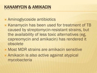 KANAMYCIN & AMIKACIN
 Aminoglycoside antibiotics
 Kanamycin has been used for treatment of TB
caused by streptomycin-resistant strains, but
the availability of less toxic alternatives (eg,
capreomycin and amikacin) has rendered it
obsolete
 Most MDR strains are amikacin sensitive
 Amikacin is also active against atypical
mycobacteria
 