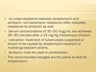  no cross-resistance between streptomycin and
amikacin, but kanamycin resistance often indicates
resistance to amikacin as well.
 Serum concentrations of 30–50 mcg/mL are achieved
30–60 minutes after a 15 mg/kg intravenous infusion.
 indication- treatment of tuberculosis suspected or
known to be caused by streptomycin-resistant or
multidrug-resistant strains.
 Amikacin must be used in combination .
 The recommended dosages are the same as that for
streptomycin.
 