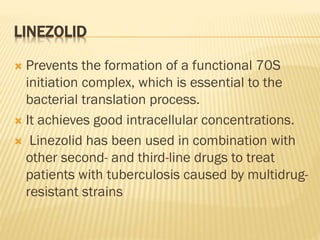 LINEZOLID
 Prevents the formation of a functional 70S
initiation complex, which is essential to the
bacterial translation process.
 It achieves good intracellular concentrations.
 Linezolid has been used in combination with
other second- and third-line drugs to treat
patients with tuberculosis caused by multidrug-
resistant strains
 