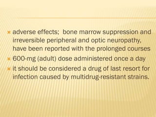  adverse effects; bone marrow suppression and
irreversible peripheral and optic neuropathy,
have been reported with the prolonged courses
 600-mg (adult) dose administered once a day
 it should be considered a drug of last resort for
infection caused by multidrug-resistant strains.
 