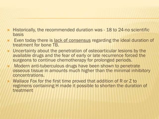  Historically, the recommended duration was - 18 to 24-no scientific
basis
 Even today there is lack of consensus regarding the ideal duration of
treatment for bone TB.
 Uncertainty about the penetration of osteoarticular lesions by the
available drugs and the fear of early or late recurrence forced the
surgeons to continue chemotherapy for prolonged periods.
 Modern anti-tuberculous drugs have been shown to penetrate
osseous tissue in amounts much higher than the minimal inhibitory
concentrations.
 Wallace Fox for the first time proved that addition of R or Z to
regimens containing H made it possible to shorten the duration of
treatment
 