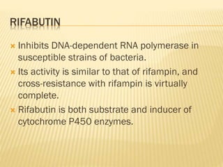 RIFABUTIN
 Inhibits DNA-dependent RNA polymerase in
susceptible strains of bacteria.
 Its activity is similar to that of rifampin, and
cross-resistance with rifampin is virtually
complete.
 Rifabutin is both substrate and inducer of
cytochrome P450 enzymes.
 