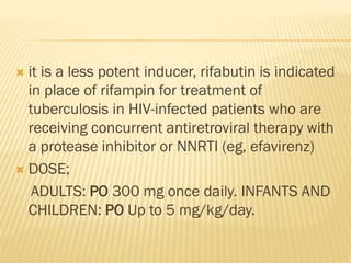  it is a less potent inducer, rifabutin is indicated
in place of rifampin for treatment of
tuberculosis in HIV-infected patients who are
receiving concurrent antiretroviral therapy with
a protease inhibitor or NNRTI (eg, efavirenz)
 DOSE;
ADULTS: PO 300 mg once daily. INFANTS AND
CHILDREN: PO Up to 5 mg/kg/day.
 