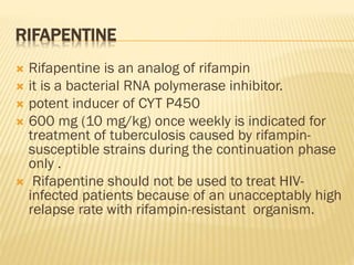 RIFAPENTINE
 Rifapentine is an analog of rifampin
 it is a bacterial RNA polymerase inhibitor.
 potent inducer of CYT P450
 600 mg (10 mg/kg) once weekly is indicated for
treatment of tuberculosis caused by rifampin-
susceptible strains during the continuation phase
only .
 Rifapentine should not be used to treat HIV-
infected patients because of an unacceptably high
relapse rate with rifampin-resistant organism.
 