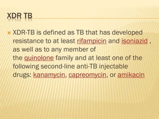 XDR TB
 XDR-TB is defined as TB that has developed
resistance to at least rifampicin and isoniazid ,
as well as to any member of
the quinolone family and at least one of the
following second-line anti-TB injectable
drugs: kanamycin, capreomycin, or amikacin
 