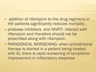  addition of rifampicin to the drug regimens in
HIV patients significantly reduces mortality ,
 protease inhibitors and NNRTI interact with
rifampicin and therefore should not be
prescribed along with rifampicin.
 PARADOXICAL WORSENING- when antiretroviral
therapy is started in a patient being treated
with tb, there is rapid worsening of symptoms-
improvement in inflamatory response
 