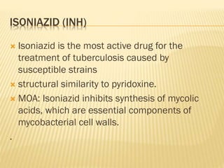 ISONIAZID (INH)
 Isoniazid is the most active drug for the
treatment of tuberculosis caused by
susceptible strains
 structural similarity to pyridoxine.
 MOA: Isoniazid inhibits synthesis of mycolic
acids, which are essential components of
mycobacterial cell walls.
.
 