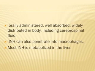  orally administered, well absorbed, widely
distributed in body, including cerebrospinal
fluid.
 INH can also penetrate into macrophages.
 Most INH is metabolized in the liver.
 