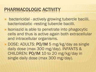 PHARMACOLOGIC ACTIVITY
 bactericidal - actively growing tubercle bacilli.
bacteriostatic -resting tubercle bacilli.
 Isoniazid is able to penetrate into phagocytic
cells and thus is active again both extracellular
and intracellular organisms.
 DOSE: ADULTS: PO/IM 5 mg/kg/day as single
daily dose (max 300 mg/day). INFANTS &
CHILDREN: PO/IM 10 to 20 mg/kg/day in
single daily dose (max 300 mg/day).
 