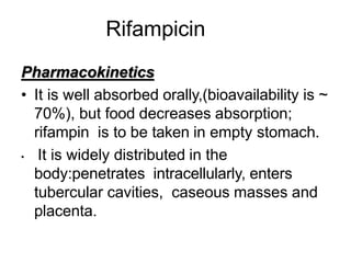 Rifampicin
Pharmacokinetics
• It is well absorbed orally,(bioavailability is ~
70%), but food decreases absorption;
rifampin is to be taken in empty stomach.
• It is widely distributed in the
body:penetrates intracellularly, enters
tubercular cavities, caseous masses and
placenta.
 