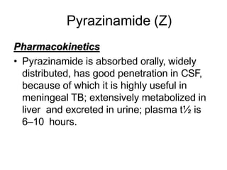 Pyrazinamide (Z)
Pharmacokinetics
• Pyrazinamide is absorbed orally, widely
distributed, has good penetration in CSF,
because of which it is highly useful in
meningeal TB; extensively metabolized in
liver and excreted in urine; plasma t½ is
6–10 hours.
 