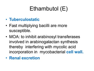 Ethambutol (E)
• Tuberculostatic
• Fast multiplying bacilli are more
susceptible.
• MOA: to inhibit arabinosyl transferases
involved in arabinogalactan synthesis
thereby interfering with mycolic acid
incorporation in mycobacterial cell wall.
• Renal excretion
 