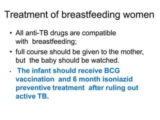 Treatment of breastfeeding women
• All anti-TB drugs are compatible
with breastfeeding;
• full course should be given to the mother,
but the baby should be watched.
• The infant should receive BCG
vaccination and 6 month isoniazid
preventive treatment after ruling out
active TB.
 