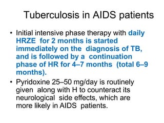 Tuberculosis in AIDS patients
• Initial intensive phase therapy with daily
HRZE for 2 months is started
immediately on the diagnosis of TB,
and is followed by a continuation
phase of HR for 4–7 months (total 6–9
months).
• Pyridoxine 25–50 mg/day is routinely
given along with H to counteract its
neurological side effects, which are
more likely in AIDS patients.
 