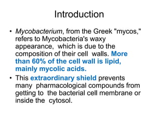 Introduction
• Mycobacterium, from the Greek "mycos,"
refers to Mycobacteria's waxy
appearance, which is due to the
composition of their cell walls. More
than 60% of the cell wall is lipid,
mainly mycolic acids.
• This extraordinary shield prevents
many pharmacological compounds from
getting to the bacterial cell membrane or
inside the cytosol.
 