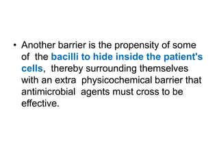 • Another barrier is the propensity of some
of the bacilli to hide inside the patient's
cells, thereby surrounding themselves
with an extra physicochemical barrier that
antimicrobial agents must cross to be
effective.
 