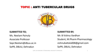 TOPIC : ANTI TUBERCULAR DRUGS
SUBMITTED TO;
Ms. Neelam Painuly
Associate Professor
Sopr.Neelam@dbuu.ac.in
SoPR, DBUU, Dehradun
SUBMITTED BY;
Mr. B Vishnu Vardhan
Student, M.Pharm Pharmacology
vishnubattala008@gmail.com
SoPR, DBUU, Dehradun
SoPR, DEV BHOOMI UTTARAKHAND UNIVERSITY DEHRADUN 1
 