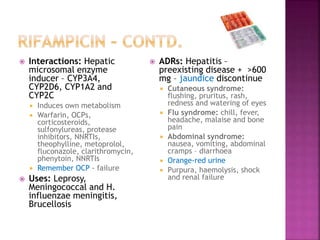  Interactions: Hepatic
microsomal enzyme
inducer – CYP3A4,
CYP2D6, CYP1A2 and
CYP2C
 Induces own metabolism
 Warfarin, OCPs,
corticosteroids,
sulfonylureas, protease
inhibitors, NNRTIs,
theophylline, metoprolol,
fluconazole, clarithromycin,
phenytoin, NNRTIs
 Remember OCP - failure
 Uses: Leprosy,
Meningococcal and H.
influenzae meningitis,
Brucellosis
 ADRs: Hepatitis –
preexisting disease + >600
mg – jaundice discontinue
 Cutaneous syndrome:
flushing, pruritus, rash,
redness and watering of eyes
 Flu syndrome: chill, fever,
headache, malaise and bone
pain
 Abdominal syndrome:
nausea, vomiting, abdominal
cramps – diarrhoea
 Orange-red urine
 Purpura, haemolysis, shock
and renal failure
 