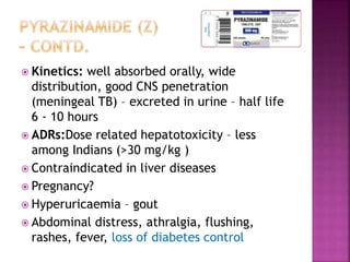  Kinetics: well absorbed orally, wide
distribution, good CNS penetration
(meningeal TB) – excreted in urine – half life
6 - 10 hours
 ADRs:Dose related hepatotoxicity – less
among Indians (>30 mg/kg )
 Contraindicated in liver diseases
 Pregnancy?
 Hyperuricaemia – gout
 Abdominal distress, athralgia, flushing,
rashes, fever, loss of diabetes control
 