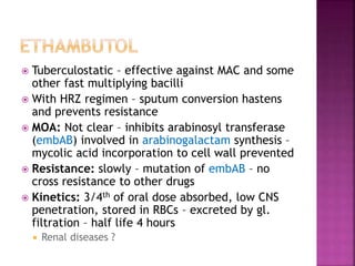  Tuberculostatic – effective against MAC and some
other fast multiplying bacilli
 With HRZ regimen – sputum conversion hastens
and prevents resistance
 MOA: Not clear – inhibits arabinosyl transferase
(embAB) involved in arabinogalactam synthesis –
mycolic acid incorporation to cell wall prevented
 Resistance: slowly – mutation of embAB – no
cross resistance to other drugs
 Kinetics: 3/4th of oral dose absorbed, low CNS
penetration, stored in RBCs – excreted by gl.
filtration – half life 4 hours
 Renal diseases ?
 