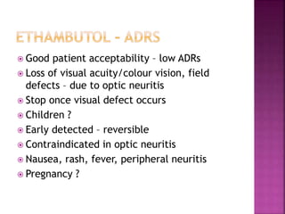  Good patient acceptability – low ADRs
 Loss of visual acuity/colour vision, field
defects – due to optic neuritis
 Stop once visual defect occurs
 Children ?
 Early detected – reversible
 Contraindicated in optic neuritis
 Nausea, rash, fever, peripheral neuritis
 Pregnancy ?
 