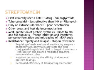  First clinically useful anti-TB drug - aminoglycoside
 Tuberculocidal – less effective than INH or Rifampicin
 Only on extracellular bacilli – poor penetration
 Other drugs and host defence mechanism
 MOA: Inhibition of protein synthesis – binds to 30S
and 50S subunits - freeze initiation and interferes
polysome formation and misreading of mRNA code
 Resistance: rapidly and relapse – stop in resistance
1. Acquiring of mebrane bound inactivating enzyme –
phosphorylate/adenylate/acetylate the drug –
conjugated drugs do not bind to target ribosomes - -
- conjugation and plasmid mediated acquiring –
nosocomial microbes
2. Mutation decreasing the affinity of ribosomal
proteins to drugs
3. Decreased efficiency of transporting mechanism
 
