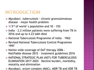 Mycobact. tuberculosis - chronic grannulomatous
disease – major health problem
 1/3rd of world`s population and 10 - 15%
 India – 2.2 million patients were suffering from TB in
2016 and up to 4.23 lakh died
 National Tuberculosis Programme of India – 1962
 Revised National Tuberculosis Control Programme
1997
 Nation wide coverage of DoT therapy 2006 -
Notifiable disease 2012 – treatment guidelines 2016
 NATIONAL STRATEGIC PLAN (NST) FOR TUBERCULOSIS
ELIMINATION 2017–2025 – Decline burden, morbidity,
motality and elimination
 Mycobact. avium complex (MAC), MDR TB and XDR TB
 