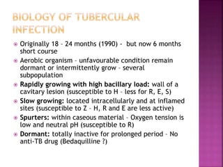  Originally 18 – 24 months (1990) - but now 6 months
short course
 Aerobic organism – unfavourable condition remain
dormant or intermittently grow – several
subpopulation
 Rapidly growing with high bacillary load: wall of a
cavitary lesion (susceptible to H – less for R, E, S)
 Slow growing: located intracellularly and at inflamed
sites (susceptible to Z – H, R and E are less active)
 Spurters: within caseous material – Oxygen tension is
low and neutral pH (susceptible to R)
 Dormant: totally inactive for prolonged period – No
anti-TB drug (Bedaquilline ?)
 