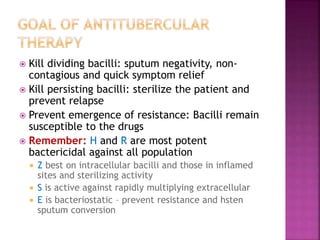  Kill dividing bacilli: sputum negativity, non-
contagious and quick symptom relief
 Kill persisting bacilli: sterilize the patient and
prevent relapse
 Prevent emergence of resistance: Bacilli remain
susceptible to the drugs
 Remember: H and R are most potent
bactericidal against all population
 Z best on intracellular bacilli and those in inflamed
sites and sterilizing activity
 S is active against rapidly multiplying extracellular
 E is bacteriostatic – prevent resistance and hsten
sputum conversion
 