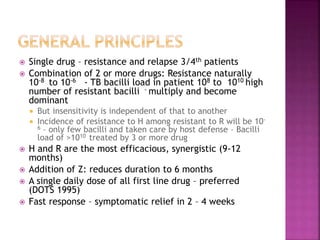  Single drug – resistance and relapse 3/4th patients
 Combination of 2 or more drugs: Resistance naturally
10-8 to 10-6 - TB bacilli load in patient 108 to 1010 high
number of resistant bacilli - multiply and become
dominant
 But insensitivity is independent of that to another
 Incidence of resistance to H among resistant to R will be 10-
6 – only few bacilli and taken care by host defense – Bacilli
load of >1010 treated by 3 or more drug
 H and R are the most efficacious, synergistic (9-12
months)
 Addition of Z: reduces duration to 6 months
 A single daily dose of all first line drug – preferred
(DOTS 1995)
 Fast response – symptomatic relief in 2 – 4 weeks
 