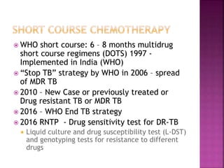  WHO short course: 6 – 8 months multidrug
short course regimens (DOTS) 1997 -
Implemented in India (WHO)
 “Stop TB” strategy by WHO in 2006 – spread
of MDR TB
 2010 – New Case or previously treated or
Drug resistant TB or MDR TB
 2016 – WHO End TB strategy
 2016 RNTP - Drug sensitivity test for DR-TB
 Liquid culture and drug susceptibility test (L-DST)
and genotyping tests for resistance to different
drugs
 