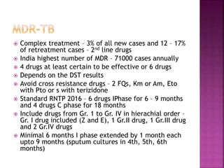  Complex treatment – 3% of all new cases and 12 – 17%
of retreatment cases – 2nd line drugs
 India highest number of MDR – 71000 cases annually
 4 drugs at least certain to be effective or 6 drugs
 Depends on the DST results
 Avoid cross resistance drugs – 2 FQs, Km or Am, Eto
with Pto or s with terizidone
 Standard RNTP 2016 – 6 drugs IPhase for 6 – 9 months
and 4 drugs C phase for 18 months
 Include drugs from Gr. 1 to Gr. IV in hierachial order –
Gr. I drug included (Z and E), 1 Gr.II drug, 1 Gr.III drug
and 2 Gr.IV drugs
 Minimal 6 months I phase extended by 1 month each
upto 9 months (sputum cultures in 4th, 5th, 6th
months)
 